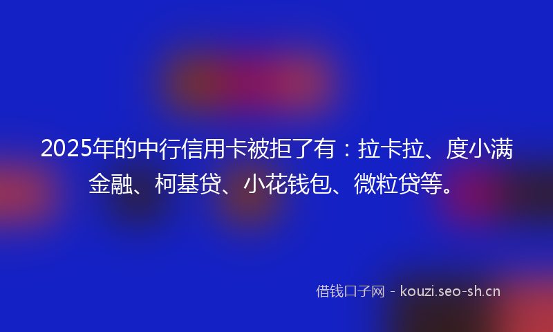2025年的中行信用卡被拒了有：拉卡拉、度小满金融、柯基贷、小花钱包、微粒贷等。