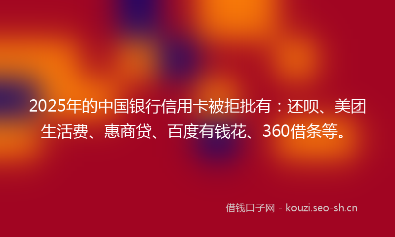 2025年的中国银行信用卡被拒批有：还呗、美团生活费、惠商贷、百度有钱花、360借条等。