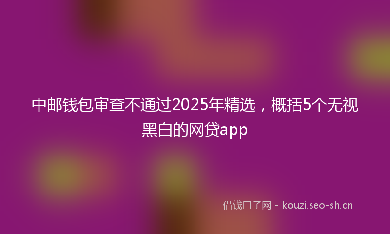 中邮钱包审查不通过2025年精选，概括5个无视黑白的网贷app