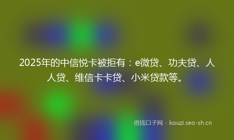 2025年的中信悦卡被拒有：e微贷、功夫贷、人人贷、维信卡卡贷、小米贷款等。