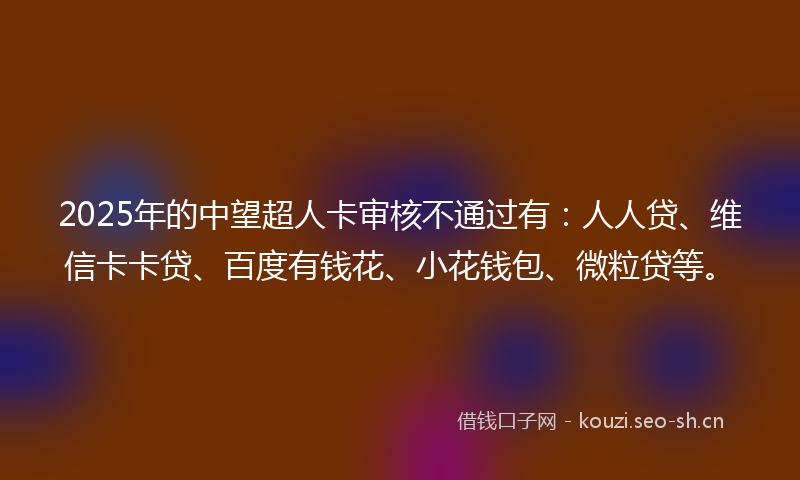 2025年的中望超人卡审核不通过有：人人贷、维信卡卡贷、百度有钱花、小花钱包、微粒贷等。