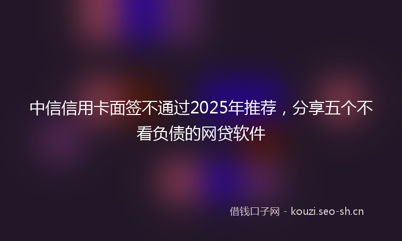 中信信用卡面签不通过2025年推荐，分享五个不看负债的网贷软件