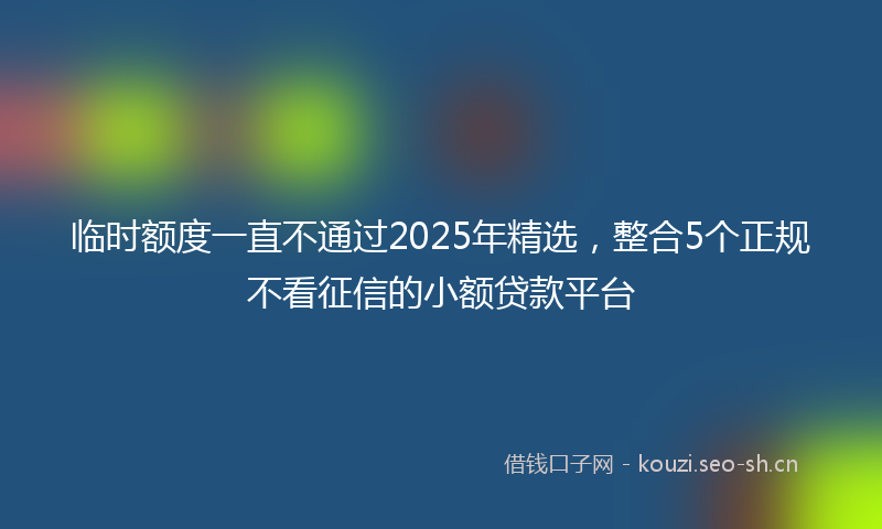临时额度一直不通过2025年精选，整合5个正规不看征信的小额贷款平台