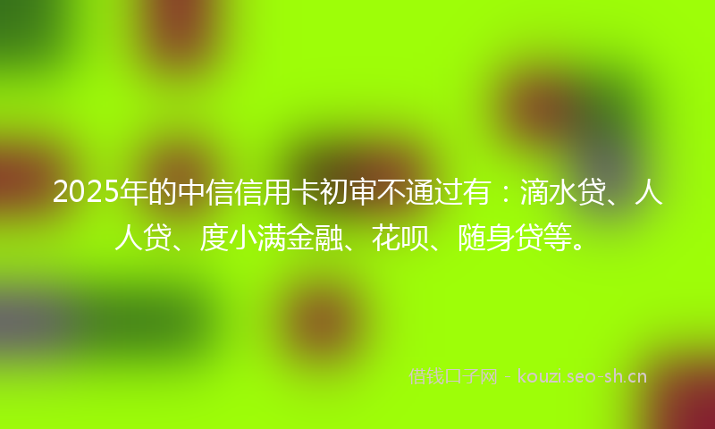 2025年的中信信用卡初审不通过有：滴水贷、人人贷、度小满金融、花呗、随身贷等。