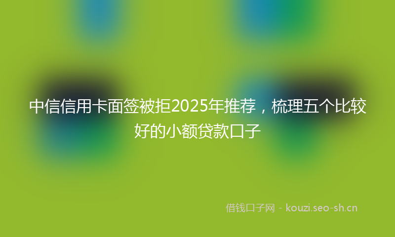 中信信用卡面签被拒2025年推荐，梳理五个比较好的小额贷款口子