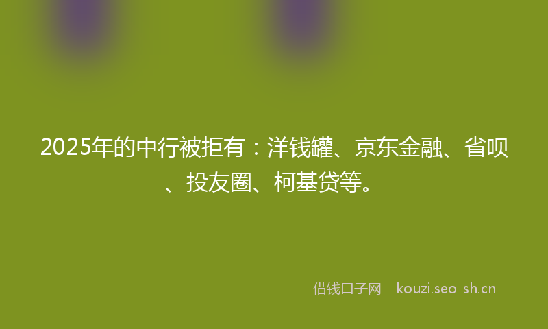 2025年的中行被拒有:洋钱罐、京东金融、省呗、投友圈、柯基贷等。