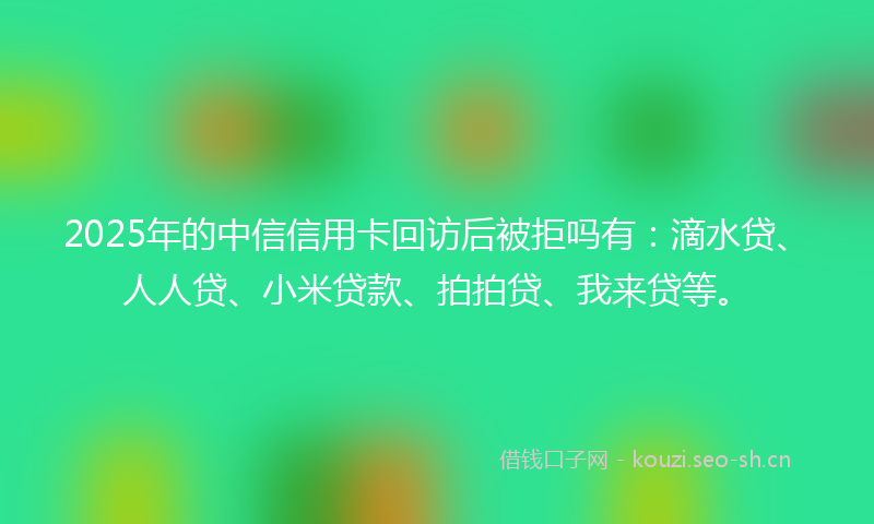 2025年的中信信用卡回访后被拒吗有：滴水贷、人人贷、小米贷款、拍拍贷、我来贷等。