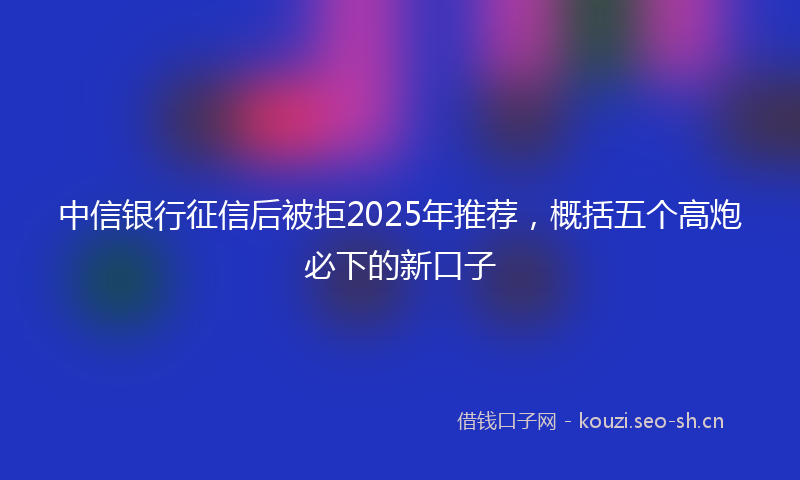 中信银行征信后被拒2025年推荐，概括五个高炮必下的新口子