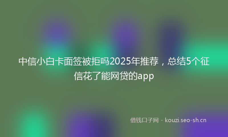 中信小白卡面签被拒吗2025年推荐，总结5个征信花了能网贷的app