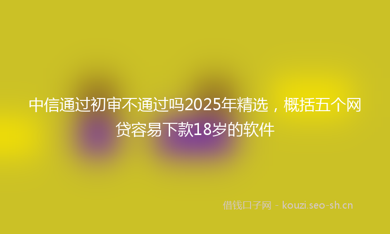 中信通过初审不通过吗2025年精选，概括五个网贷容易下款18岁的软件