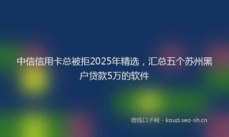 中信信用卡总被拒2025年精选，汇总五个苏州黑户贷款5万的软件