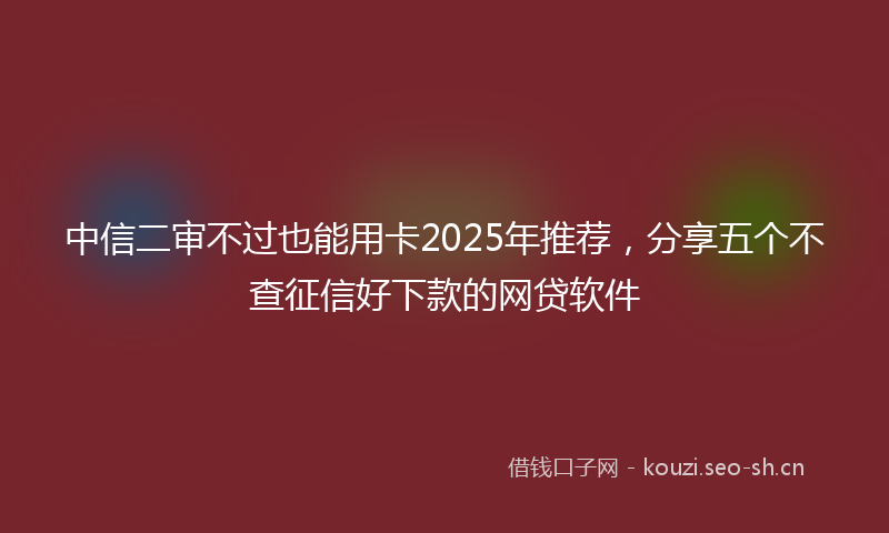 中信二审不过也能用卡2025年推荐，分享五个不查征信好下款的网贷软件