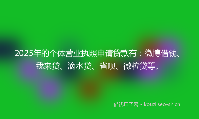 2025年的个体营业执照申请贷款有：微博借钱、我来贷、滴水贷、省呗、微粒贷等。