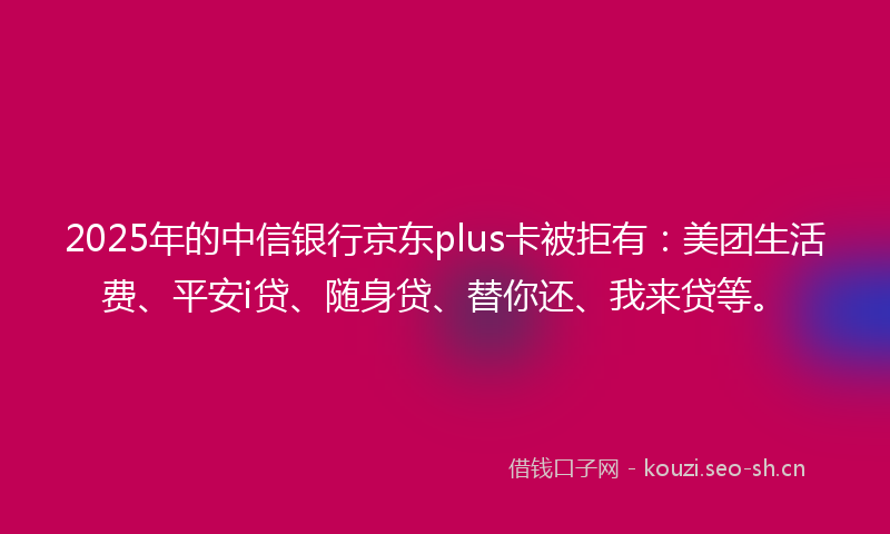 2025年的中信银行京东plus卡被拒有：美团生活费、平安i贷、随身贷、替你还、我来贷等。