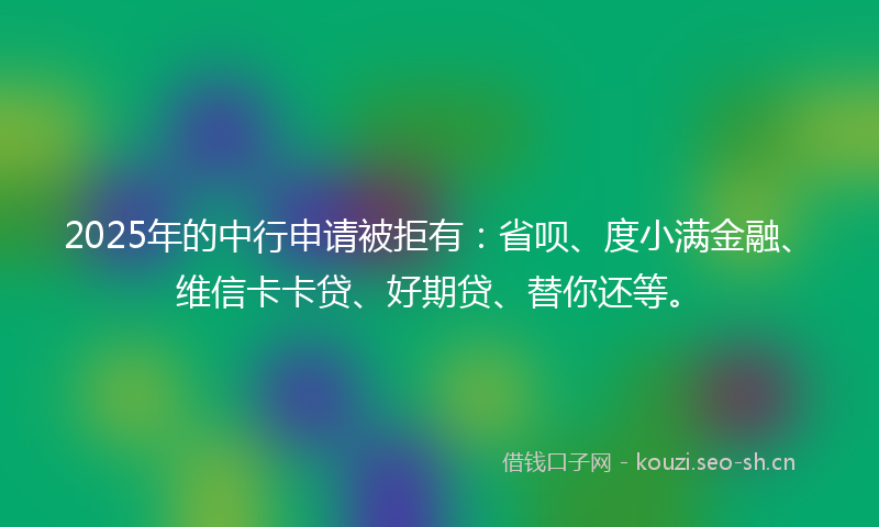 2025年的中行申请被拒有：省呗、度小满金融、维信卡卡贷、好期贷、替你还等。