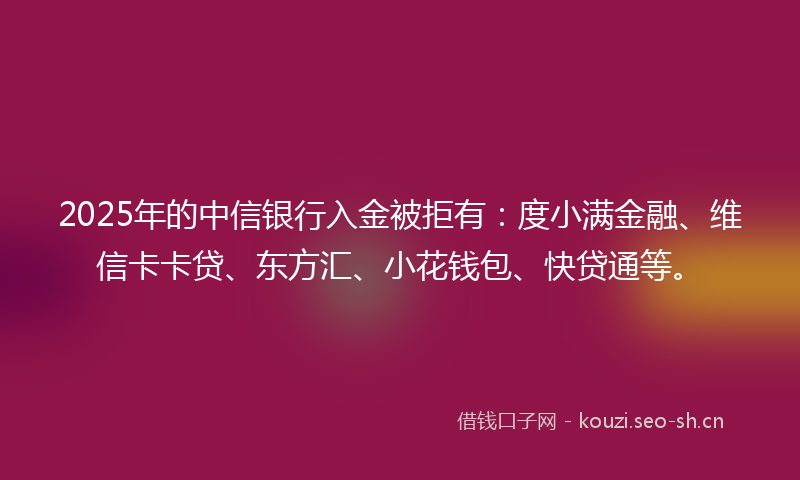 2025年的中信银行入金被拒有：度小满金融、维信卡卡贷、东方汇、小花钱包、快贷通等。
