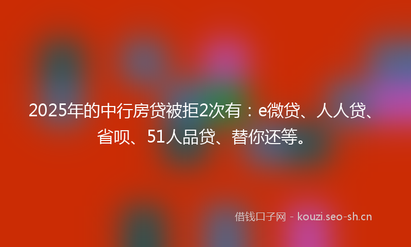2025年的中行房贷被拒2次有：e微贷、人人贷、省呗、51人品贷、替你还等。