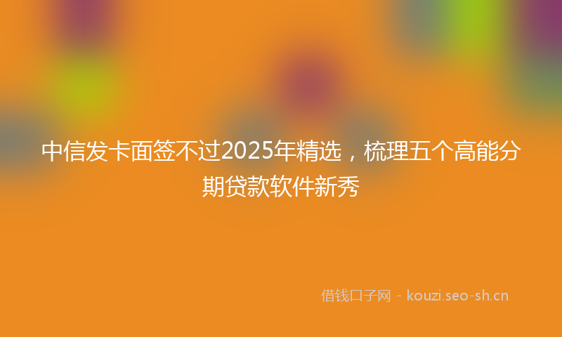 中信发卡面签不过2025年精选，梳理五个高能分期贷款软件新秀