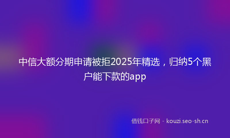 中信大额分期申请被拒2025年精选，归纳5个黑户能下款的app
