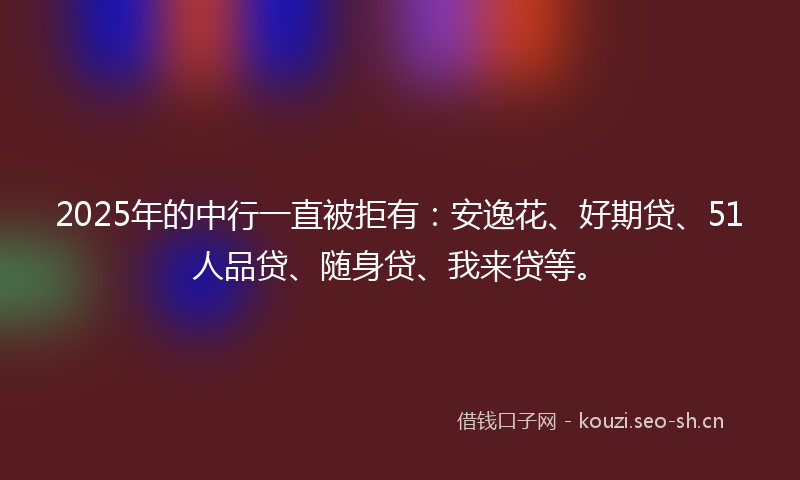 2025年的中行一直被拒有：安逸花、好期贷、51人品贷、随身贷、我来贷等。
