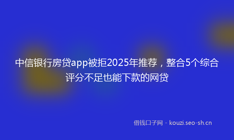 中信银行房贷app被拒2025年推荐，整合5个综合评分不足也能下款的网贷