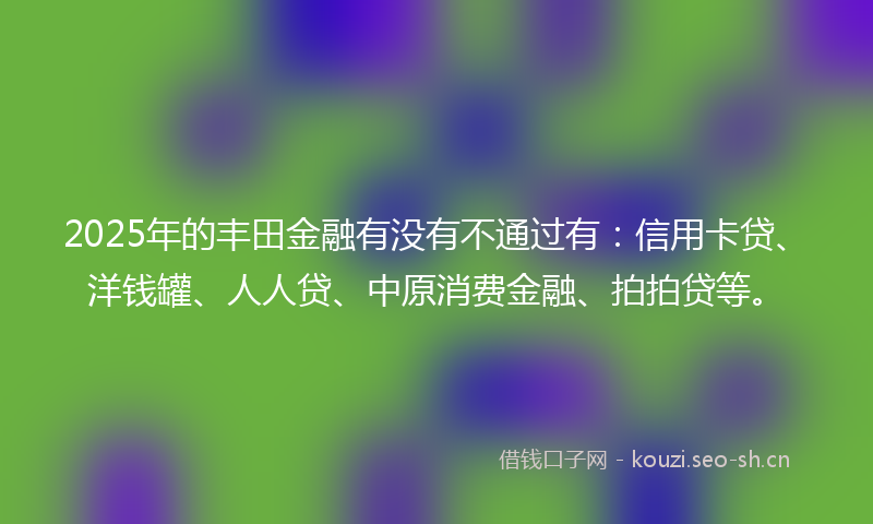 2025年的丰田金融有没有不通过有：信用卡贷、洋钱罐、人人贷、中原消费金融、拍拍贷等。