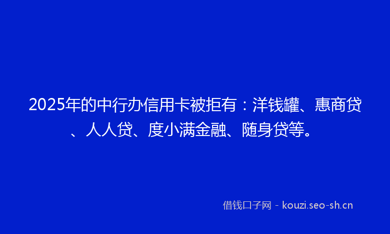 2025年的中行办信用卡被拒有：洋钱罐、惠商贷、人人贷、度小满金融、随身贷等。
