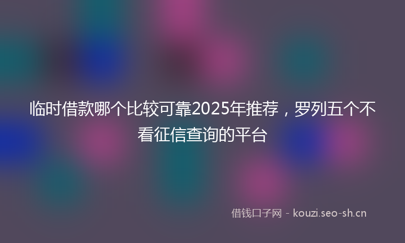 临时借款哪个比较可靠2025年推荐,罗列五个不看征信查询的平台