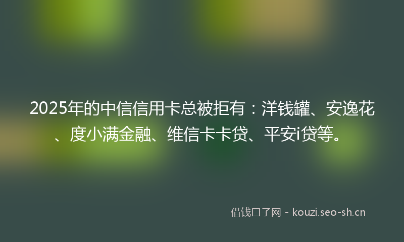 2025年的中信信用卡总被拒有：洋钱罐、安逸花、度小满金融、维信卡卡贷、平安i贷等。