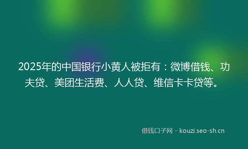 2025年的中国银行小黄人被拒有：微博借钱、功夫贷、美团生活费、人人贷、维信卡卡贷等。