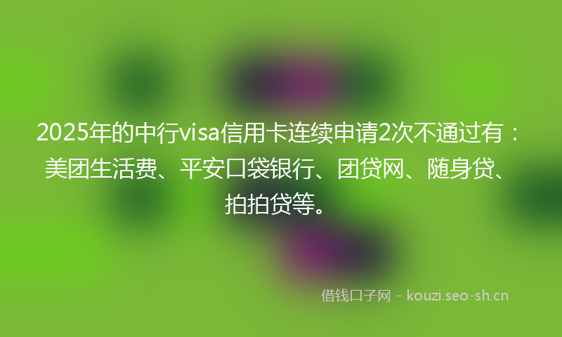 2025年的中行visa信用卡连续申请2次不通过有：美团生活费、平安口袋银行、团贷网、随身贷、拍拍贷等。