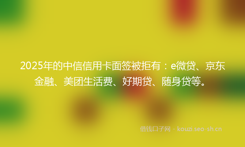2025年的中信信用卡面签被拒有:e微贷、京东金融、美团生活费、好期贷、随身贷等。