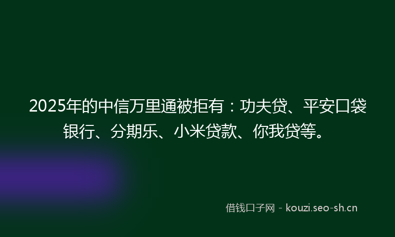 2025年的中信万里通被拒有：功夫贷、平安口袋银行、分期乐、小米贷款、你我贷等。
