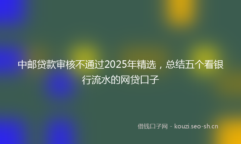 中邮贷款审核不通过2025年精选，总结五个看银行流水的网贷口子