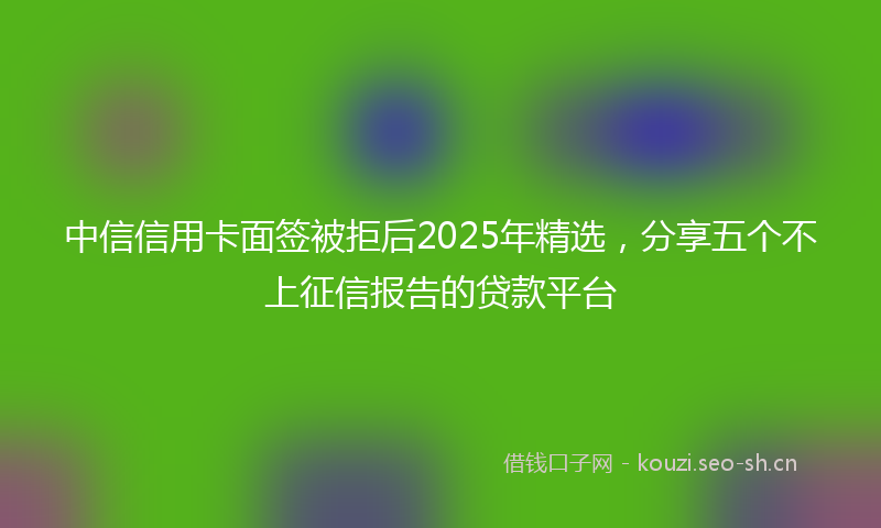中信信用卡面签被拒后2025年精选，分享五个不上征信报告的贷款平台