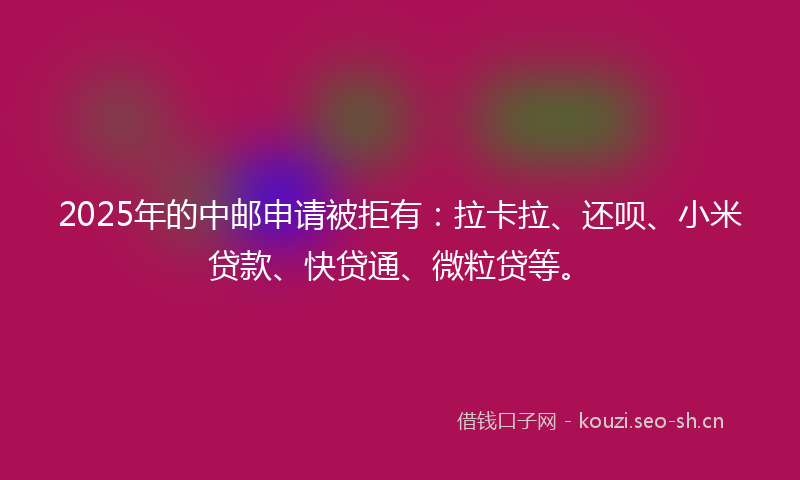 2025年的中邮申请被拒有：拉卡拉、还呗、小米贷款、快贷通、微粒贷等。