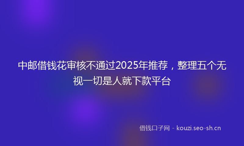 中邮借钱花审核不通过2025年推荐，整理五个无视一切是人就下款平台