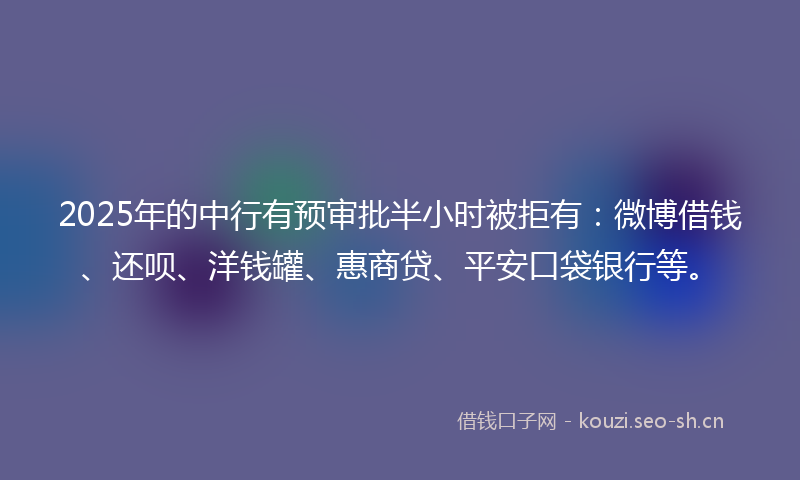 2025年的中行有预审批半小时被拒有：微博借钱、还呗、洋钱罐、惠商贷、平安口袋银行等。