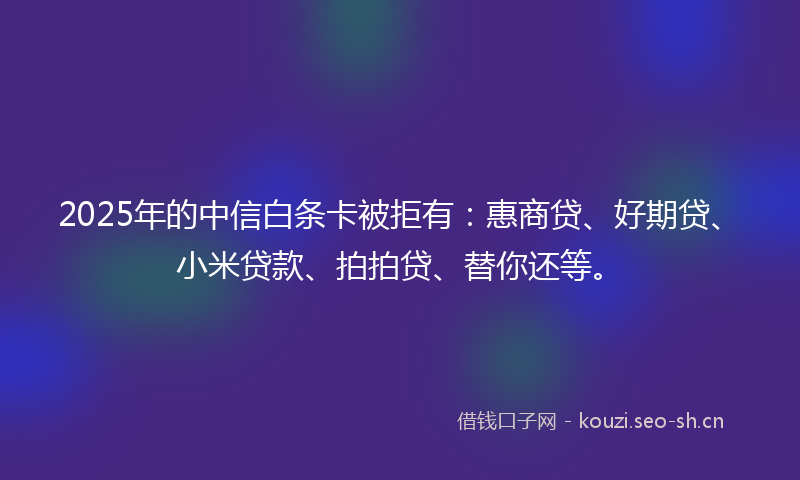 2025年的中信白条卡被拒有：惠商贷、好期贷、小米贷款、拍拍贷、替你还等。