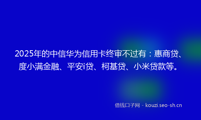 2025年的中信华为信用卡终审不过有：惠商贷、度小满金融、平安i贷、柯基贷、小米贷款等。