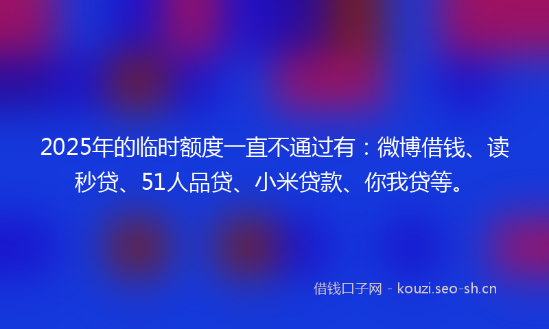 2025年的临时额度一直不通过有:微博借钱、读秒贷、51人品贷、小米贷款、你我贷等。