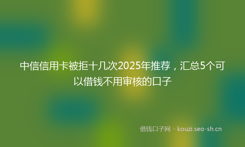中信信用卡被拒十几次2025年推荐，汇总5个可以借钱不用审核的口子