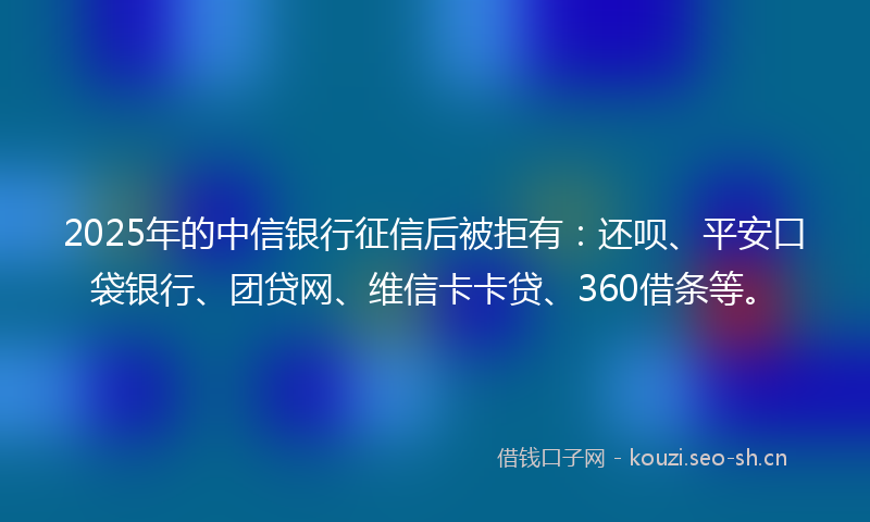 2025年的中信银行征信后被拒有：还呗、平安口袋银行、团贷网、维信卡卡贷、360借条等。