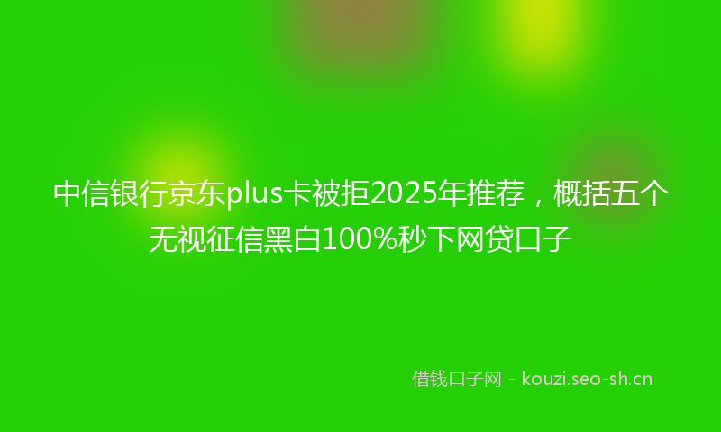 中信银行京东plus卡被拒2025年推荐，概括五个无视征信黑白100%秒下网贷口子