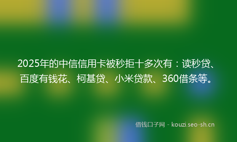 2025年的中信信用卡被秒拒十多次有：读秒贷、百度有钱花、柯基贷、小米贷款、360借条等。