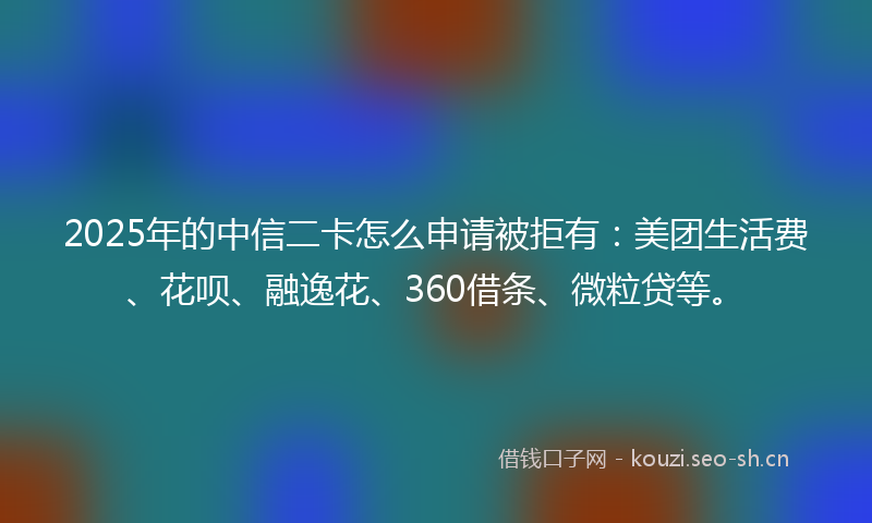 2025年的中信二卡怎么申请被拒有：美团生活费、花呗、融逸花、360借条、微粒贷等。