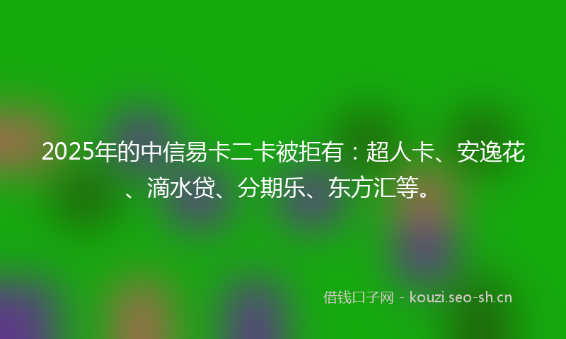 2025年的中信易卡二卡被拒有：超人卡、安逸花、滴水贷、分期乐、东方汇等。