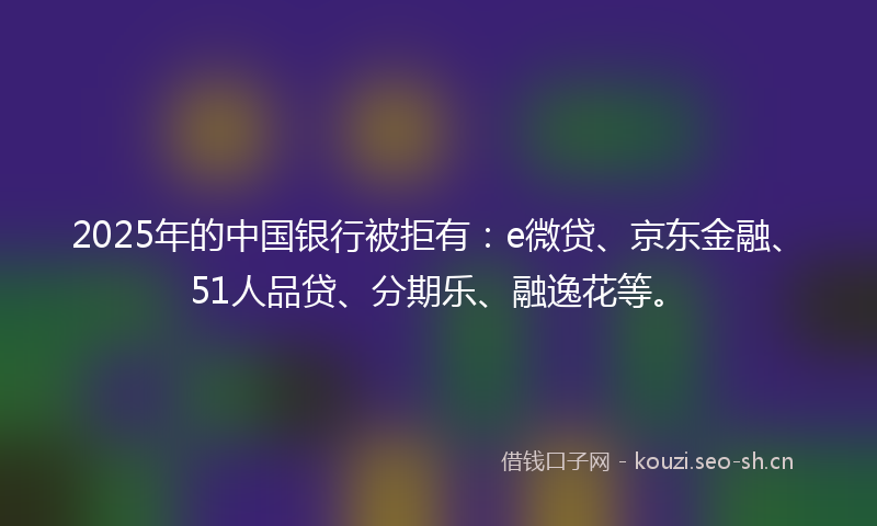 2025年的中国银行被拒有：e微贷、京东金融、51人品贷、分期乐、融逸花等。