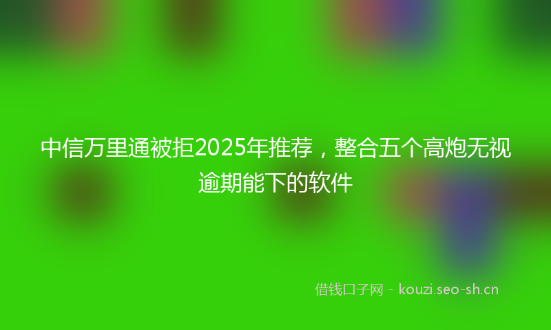 中信万里通被拒2025年推荐，整合五个高炮无视逾期能下的软件