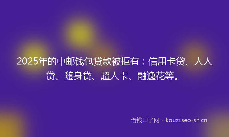 2025年的中邮钱包贷款被拒有：信用卡贷、人人贷、随身贷、超人卡、融逸花等。
